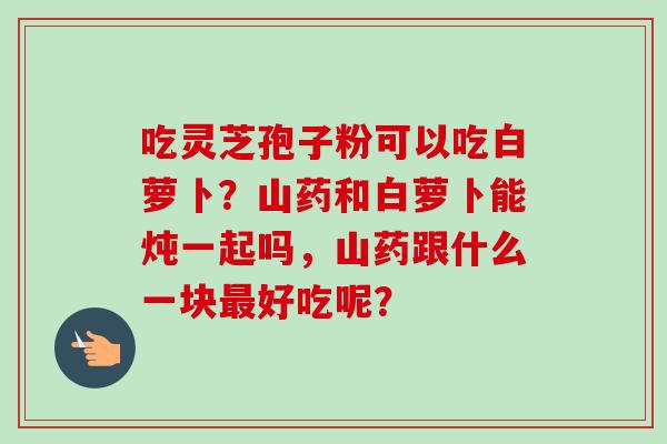 吃灵芝孢子粉可以吃白萝卜？山药和白萝卜能炖一起吗，山药跟什么一块最好吃呢？-第1张图片-卓越灵芝孢子粉