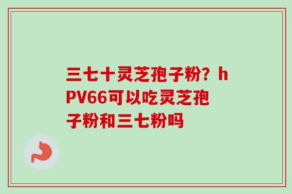 三七十灵芝孢子粉?hPV66可以吃灵芝孢子粉和三七粉吗-第1张图片-卓越灵芝孢子粉 三七十灵芝孢子粉?hPV66可以吃灵芝孢子粉和三七粉吗-第1张图片-卓越灵芝孢子粉