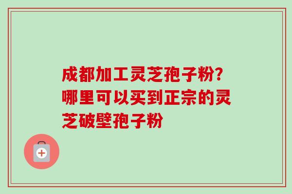 成都加工灵芝孢子粉?哪里可以买到正宗的灵芝破壁孢子粉-第1张图片-卓越灵芝孢子粉 成都加工灵芝孢子粉?哪里可以买到正宗的灵芝破壁孢子粉-第1张图片-卓越灵芝孢子粉