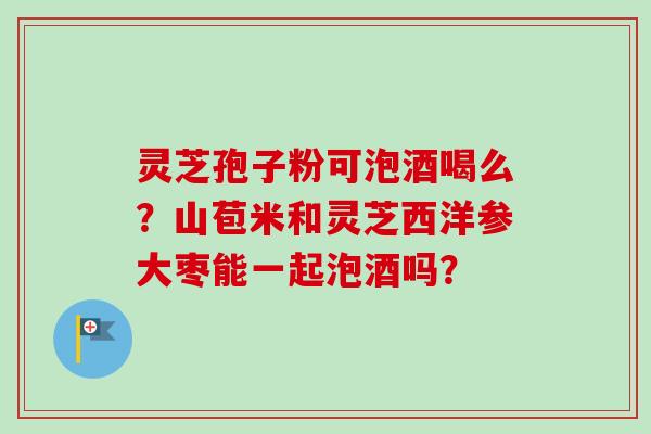 灵芝孢子粉可泡酒喝么？山苞米和灵芝西洋参大枣能一起泡酒吗？-第1张图片-卓越灵芝孢子粉