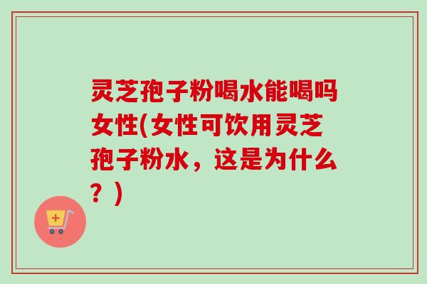 灵芝孢子粉喝水能喝吗女性(女性可饮用灵芝孢子粉水，这是为什么？)-第1张图片-卓越灵芝孢子粉