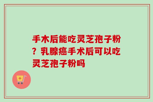 手木后能吃灵芝孢子粉?乳腺癌手术后可以吃灵芝孢子粉吗-第1张图片-卓越灵芝孢子粉 手木后能吃灵芝孢子粉?乳腺癌手术后可以吃灵芝孢子粉吗-第1张图片-卓越灵芝孢子粉