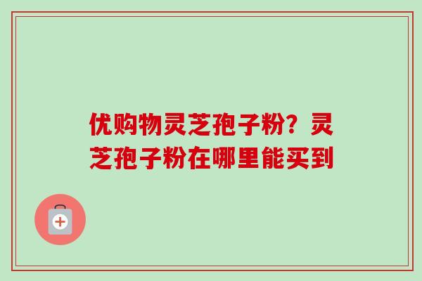 优购物灵芝孢子粉?灵芝孢子粉在哪里能买到-第1张图片-卓越灵芝孢子粉 优购物灵芝孢子粉?灵芝孢子粉在哪里能买到-第1张图片-卓越灵芝孢子粉