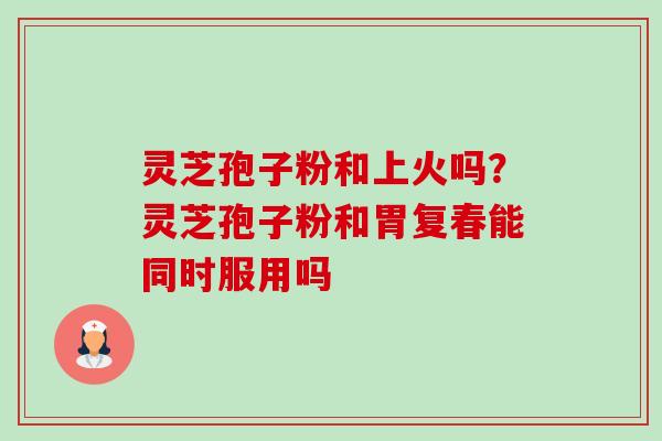 灵芝孢子粉和上火吗？灵芝孢子粉和胃复春能同时服用吗-第1张图片-卓越灵芝孢子粉