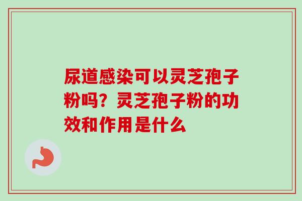 尿道感染可以灵芝孢子粉吗？灵芝孢子粉的功效和作用是什么-第1张图片-卓越灵芝孢子粉