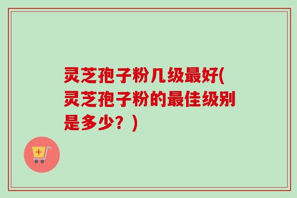 灵芝孢子粉几级最好(灵芝孢子粉的最佳级别是多少？)-第1张图片-卓越灵芝孢子粉