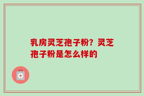 乳房灵芝孢子粉？灵芝孢子粉是怎么样的-第1张图片-卓越灵芝孢子粉