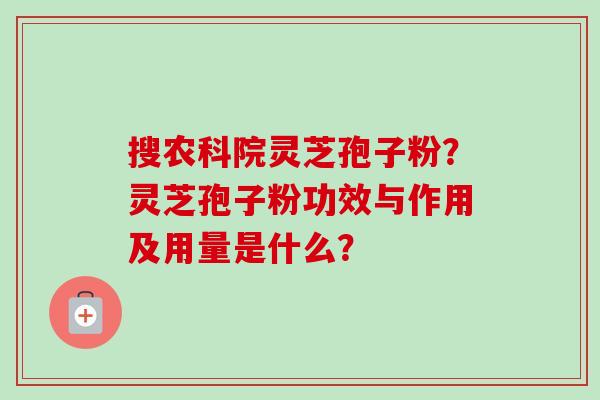 搜农科院灵芝孢子粉？灵芝孢子粉功效与作用及用量是什么？-第1张图片-卓越灵芝孢子粉
