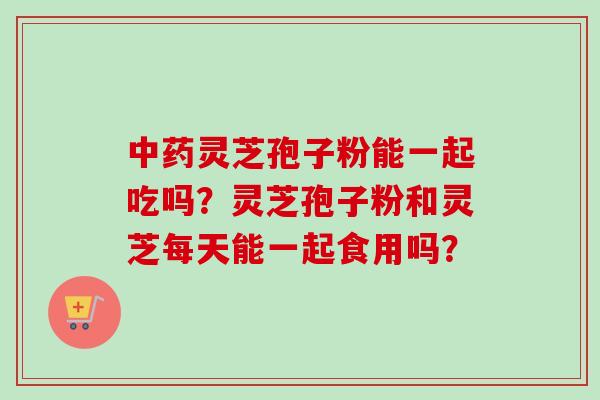 中药灵芝孢子粉能一起吃吗？灵芝孢子粉和灵芝每天能一起食用吗？-第1张图片-卓越灵芝孢子粉