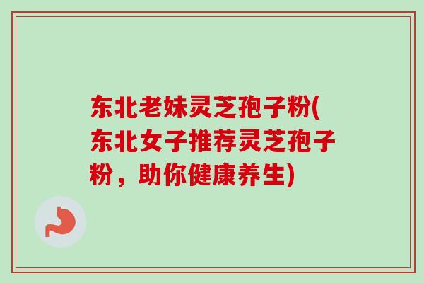 东北老妹灵芝孢子粉(东北女子推荐灵芝孢子粉，助你健康养生)-第1张图片-卓越灵芝孢子粉