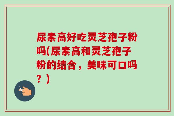尿素高好吃灵芝孢子粉吗(尿素高和灵芝孢子粉的结合，美味可口吗？)-第1张图片-卓越灵芝孢子粉