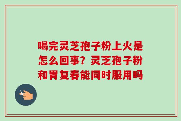 喝完灵芝孢子粉上火是怎么回事？灵芝孢子粉和胃复春能同时服用吗-第1张图片-卓越灵芝孢子粉