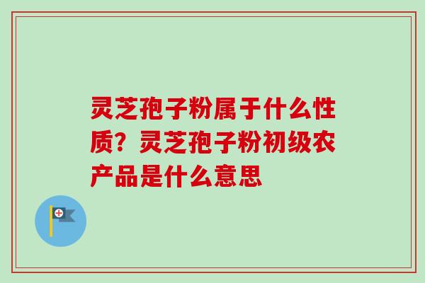 灵芝孢子粉属于什么性质?灵芝孢子粉初级农产品是什么意思-第1张图片-卓越灵芝孢子粉 灵芝孢子粉属于什么性质?灵芝孢子粉初级农产品是什么意思-第1张图片-卓越灵芝孢子粉