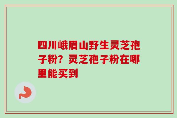 四川峨眉山野生灵芝孢子粉?灵芝孢子粉在哪里能买到-第1张图片-卓越灵芝孢子粉 四川峨眉山野生灵芝孢子粉?灵芝孢子粉在哪里能买到-第1张图片-卓越灵芝孢子粉