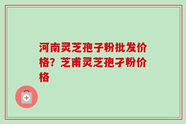 河南灵芝孢子粉批发价格？芝甫灵芝孢孑粉价格-第1张图片-卓越灵芝孢子粉