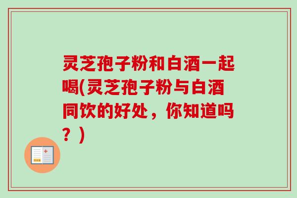 灵芝孢子粉和白酒一起喝(灵芝孢子粉与白酒同饮的好处，你知道吗？)-第1张图片-卓越灵芝孢子粉
