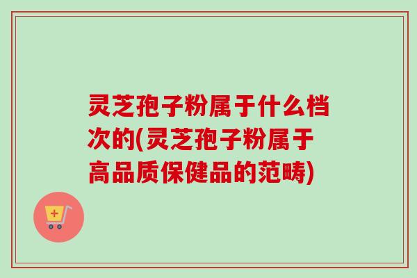 灵芝孢子粉属于什么档次的(灵芝孢子粉属于高品质保健品的范畴)-第1张图片-卓越灵芝孢子粉