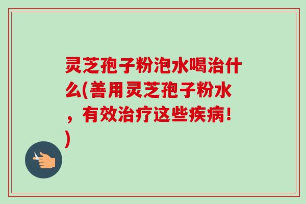 灵芝孢子粉泡水喝治什么(善用灵芝孢子粉水，有效治疗这些疾病！)-第1张图片-卓越灵芝孢子粉
