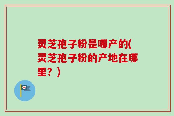 灵芝孢子粉是哪产的(灵芝孢子粉的产地在哪里？)-第1张图片-卓越灵芝孢子粉