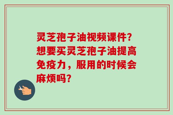 灵芝孢子油视频课件？想要买灵芝孢子油提高免疫力，服用的时候会麻烦吗？-第1张图片-卓越灵芝孢子粉