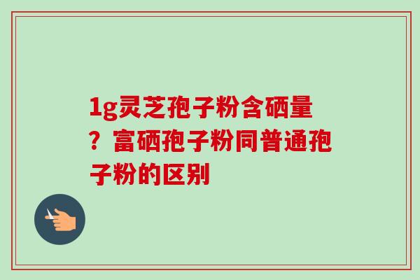 1g灵芝孢子粉含硒量？富硒孢子粉同普通孢子粉的区别-第1张图片-卓越灵芝孢子粉