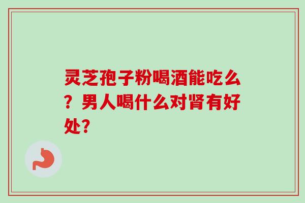 灵芝孢子粉喝酒能吃么?男人喝什么对肾有好处?-第1张图片-卓越灵芝孢子粉 灵芝孢子粉喝酒能吃么?男人喝什么对肾有好处?-第1张图片-卓越灵芝孢子粉