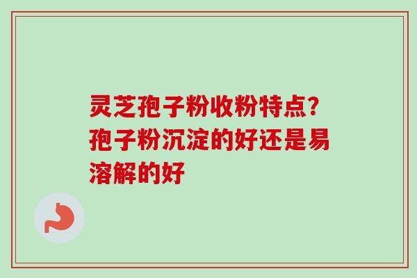 灵芝孢子粉收粉特点？孢子粉沉淀的好还是易溶解的好-第1张图片-卓越灵芝孢子粉