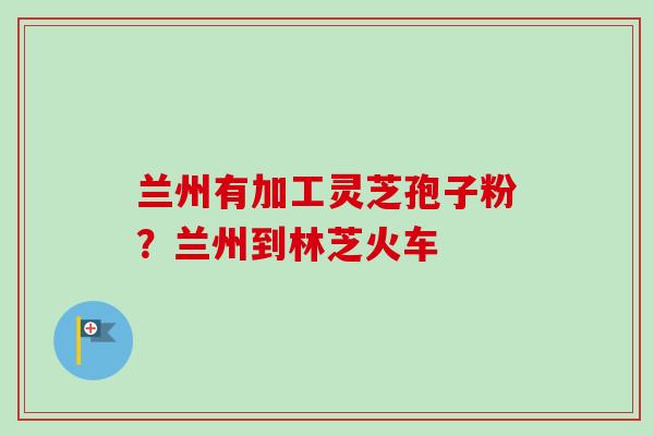 兰州有加工灵芝孢子粉?兰州到林芝火车-第1张图片-卓越灵芝孢子粉 兰州有加工灵芝孢子粉?兰州到林芝火车-第1张图片-卓越灵芝孢子粉