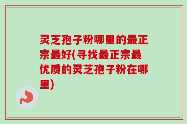 灵芝孢子粉哪里的最正宗最好(寻找最正宗最优质的灵芝孢子粉在哪里)-第1张图片-卓越灵芝孢子粉 灵芝孢子粉哪里的最正宗最好(寻找最正宗最优质的灵芝孢子粉在哪里)-第1张图片-卓越灵芝孢子粉