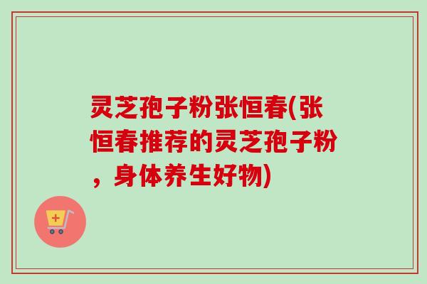 灵芝孢子粉张恒春(张恒春推荐的灵芝孢子粉,身体养生好物)-第1张图片-卓越灵芝孢子粉 灵芝孢子粉张恒春(张恒春推荐的灵芝孢子粉,身体养生好物)-第1张图片-卓越灵芝孢子粉