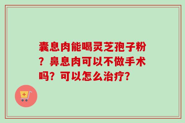 囊息肉能喝灵芝孢子粉?鼻息肉可以不做手术吗?可以怎么治疗?-第1张图片-卓越灵芝孢子粉 囊息肉能喝灵芝孢子粉?鼻息肉可以不做手术吗?可以怎么治疗?-第1张图片-卓越灵芝孢子粉