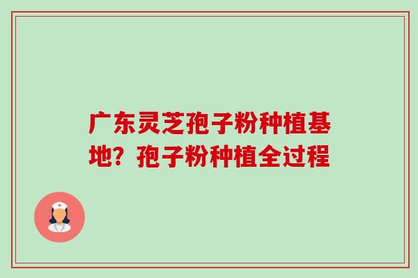 广东灵芝孢子粉种植基地？孢子粉种植全过程-第1张图片-卓越灵芝孢子粉