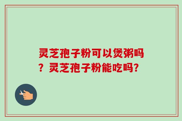 灵芝孢子粉可以煲粥吗？灵芝孢子粉能吃吗？-第1张图片-卓越灵芝孢子粉