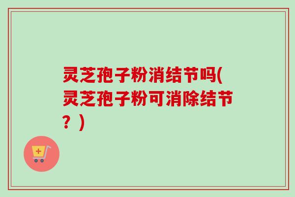 灵芝孢子粉消结节吗(灵芝孢子粉可消除结节?)-第1张图片-卓越灵芝孢子粉 灵芝孢子粉消结节吗(灵芝孢子粉可消除结节?)-第1张图片-卓越灵芝孢子粉