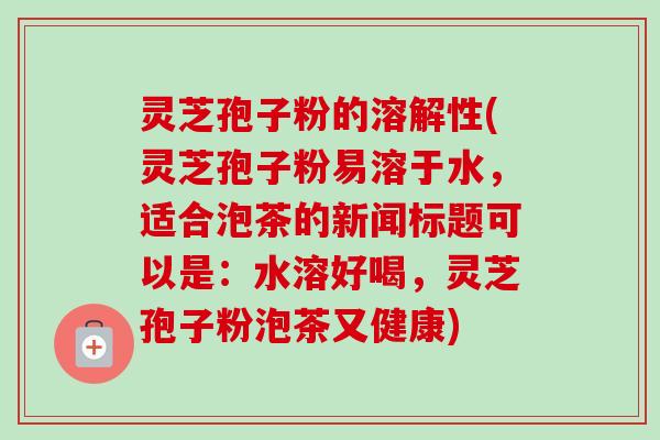 灵芝孢子粉的溶解性(灵芝孢子粉易溶于水,适合泡茶的新闻标题可以是:水溶好喝,灵芝孢子粉泡茶又健康)-第1张图片-卓越灵芝孢子粉 灵芝孢子粉的溶解性(灵芝孢子粉易溶于水,适合泡茶的新闻标题可以是:水溶好喝,灵芝孢子粉泡茶又健康)-第1张图片-卓越灵芝孢子粉