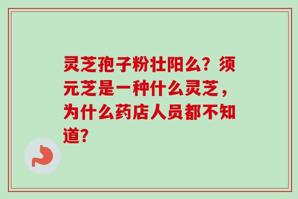 灵芝孢子粉壮阳么？须元芝是一种什么灵芝，为什么药店人员都不知道？-第1张图片-卓越灵芝孢子粉