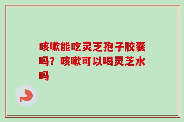咳嗽能吃灵芝孢子胶囊吗?咳嗽可以喝灵芝水吗-第1张图片-卓越灵芝孢子粉 咳嗽能吃灵芝孢子胶囊吗?咳嗽可以喝灵芝水吗-第1张图片-卓越灵芝孢子粉