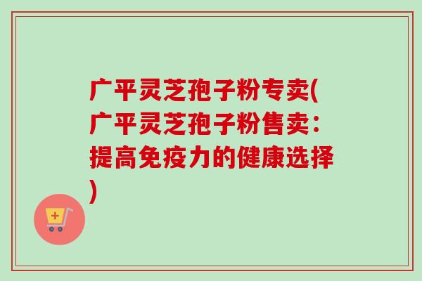 广平灵芝孢子粉专卖(广平灵芝孢子粉售卖：提高免疫力的健康选择)-第1张图片-卓越灵芝孢子粉
