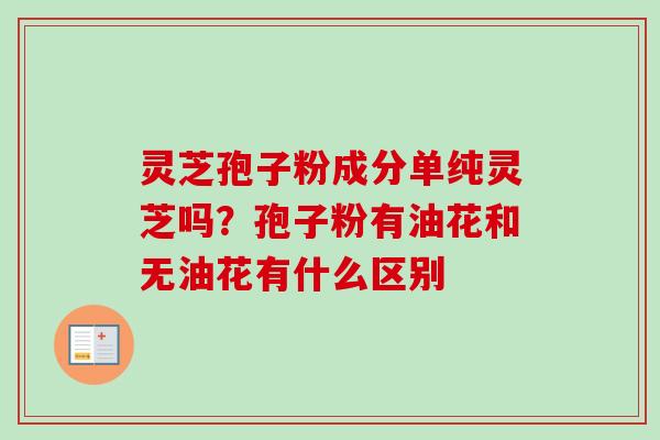 灵芝孢子粉成分单纯灵芝吗？孢子粉有油花和无油花有什么区别-第1张图片-卓越灵芝孢子粉