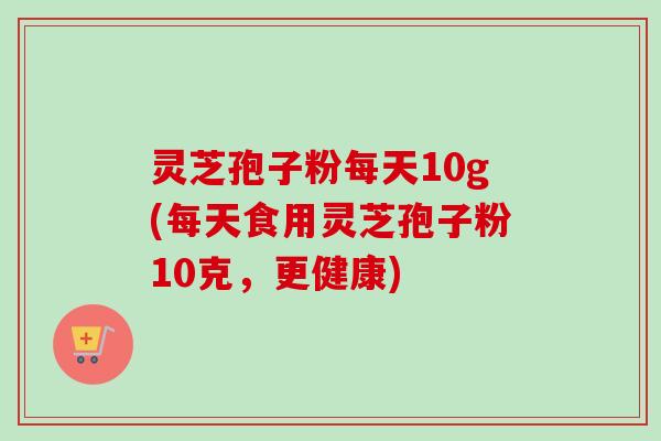 灵芝孢子粉每天10g(每天食用灵芝孢子粉10克，更健康)-第1张图片-卓越灵芝孢子粉