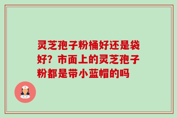 灵芝孢子粉桶好还是袋好？市面上的灵芝孢子粉都是带小蓝帽的吗-第1张图片-卓越灵芝孢子粉