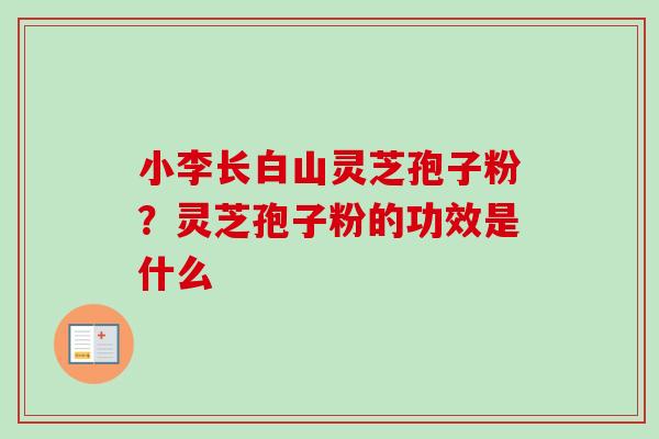 小李长白山灵芝孢子粉？灵芝孢子粉的功效是什么-第1张图片-卓越灵芝孢子粉
