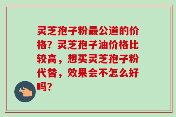 灵芝孢子粉最公道的价格？灵芝孢子油价格比较高，想买灵芝孢子粉代替，效果会不怎么好吗？-第1张图片-卓越灵芝孢子粉