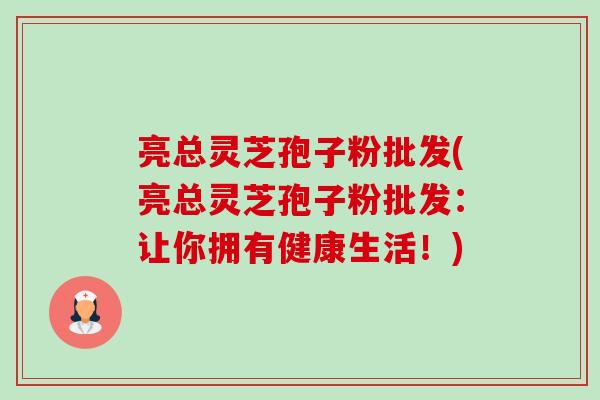 亮总灵芝孢子粉批发(亮总灵芝孢子粉批发：让你拥有健康生活！)-第1张图片-卓越灵芝孢子粉