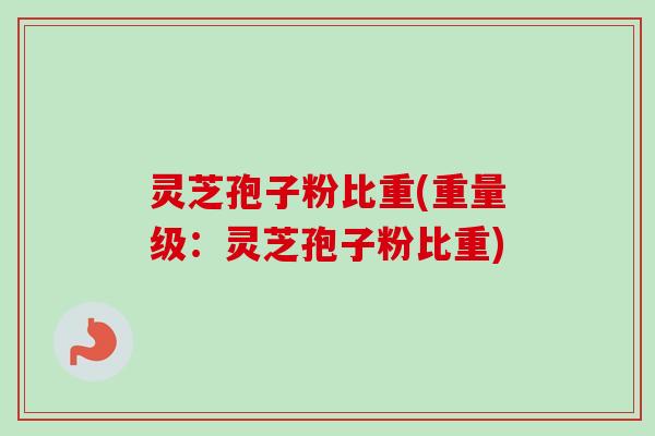 灵芝孢子粉比重(重量级：灵芝孢子粉比重)-第1张图片-卓越灵芝孢子粉