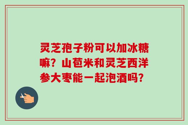灵芝孢子粉可以加冰糖嘛?山苞米和灵芝西洋参大枣能一起泡酒吗?-第1张图片-卓越灵芝孢子粉 灵芝孢子粉可以加冰糖嘛?山苞米和灵芝西洋参大枣能一起泡酒吗?-第1张图片-卓越灵芝孢子粉