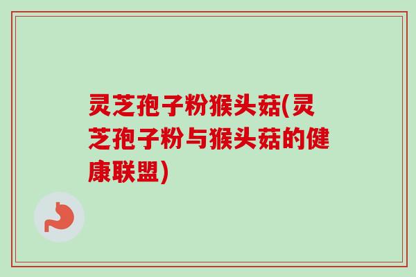 灵芝孢子粉猴头菇(灵芝孢子粉与猴头菇的健康联盟)-第1张图片-卓越灵芝孢子粉