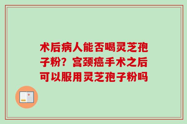 术后病人能否喝灵芝孢子粉？宫颈癌手术之后可以服用灵芝孢子粉吗-第1张图片-卓越灵芝孢子粉