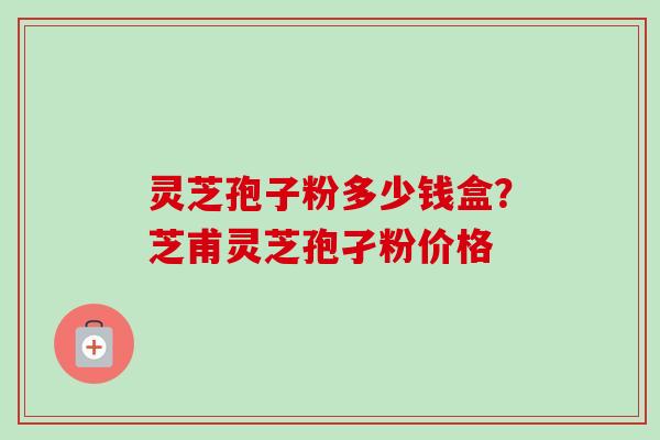 灵芝孢子粉多少钱盒？芝甫灵芝孢孑粉价格-第1张图片-卓越灵芝孢子粉