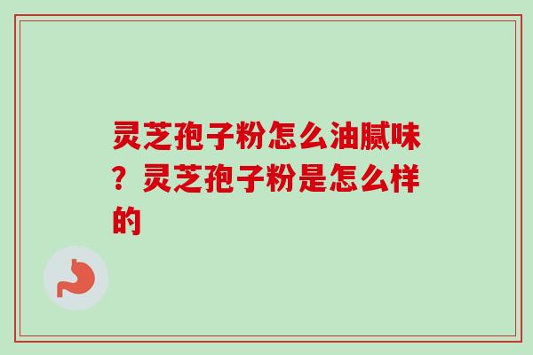 灵芝孢子粉怎么油腻味？灵芝孢子粉是怎么样的-第1张图片-卓越灵芝孢子粉
